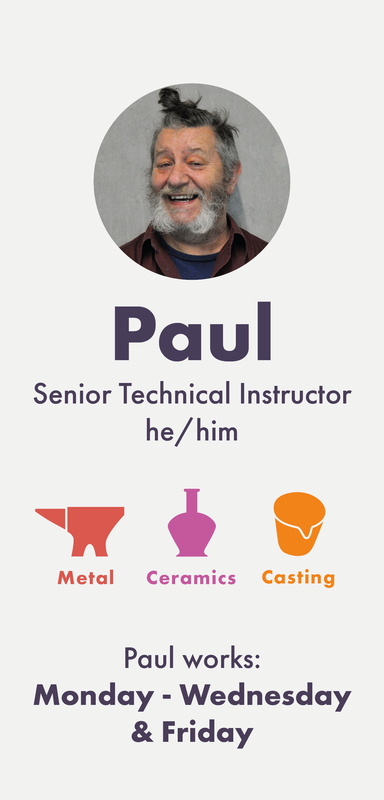 Paul (he/him) is a Senior Technical Instructor working into Metal, Ceramics, Plastics, Wood and Casting. He also has experience with 2D and 3D digital design software. Paul works Monday, Tuesday, Wednesday and Friday.