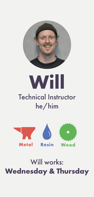 Will (he/him) is a Technical Instructor working into Metal, Wood, Resin and Casting. Will works Wednesday and Thursday.